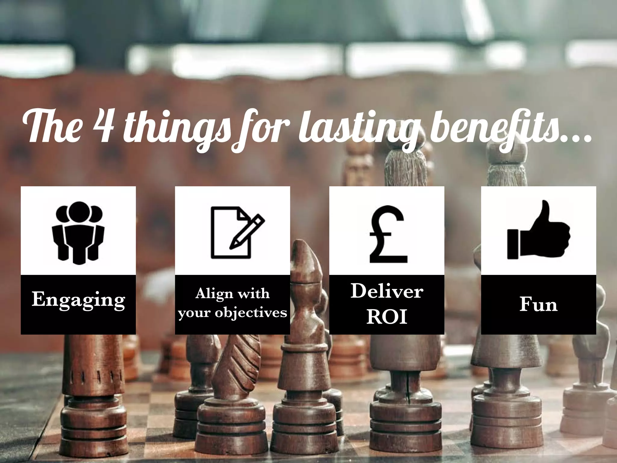 Engaging Align with
your objectives
Deliver
ROI
FunEngaging
The 4 things for lasting benefits...
 