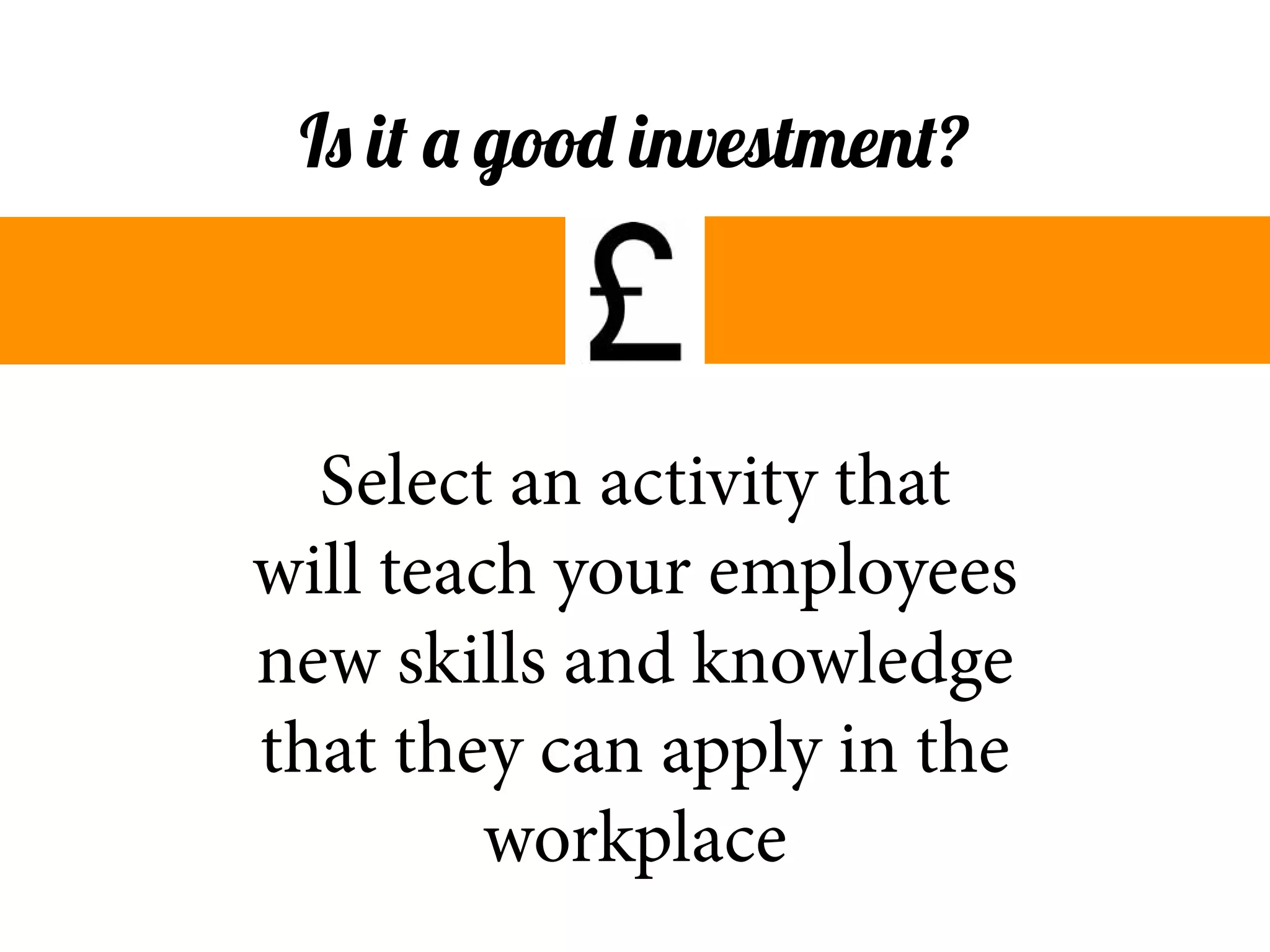 Select an activity that
will teach your employees
new skills and knowledge
that they can apply in the
workplace
Is it a good investment?
 