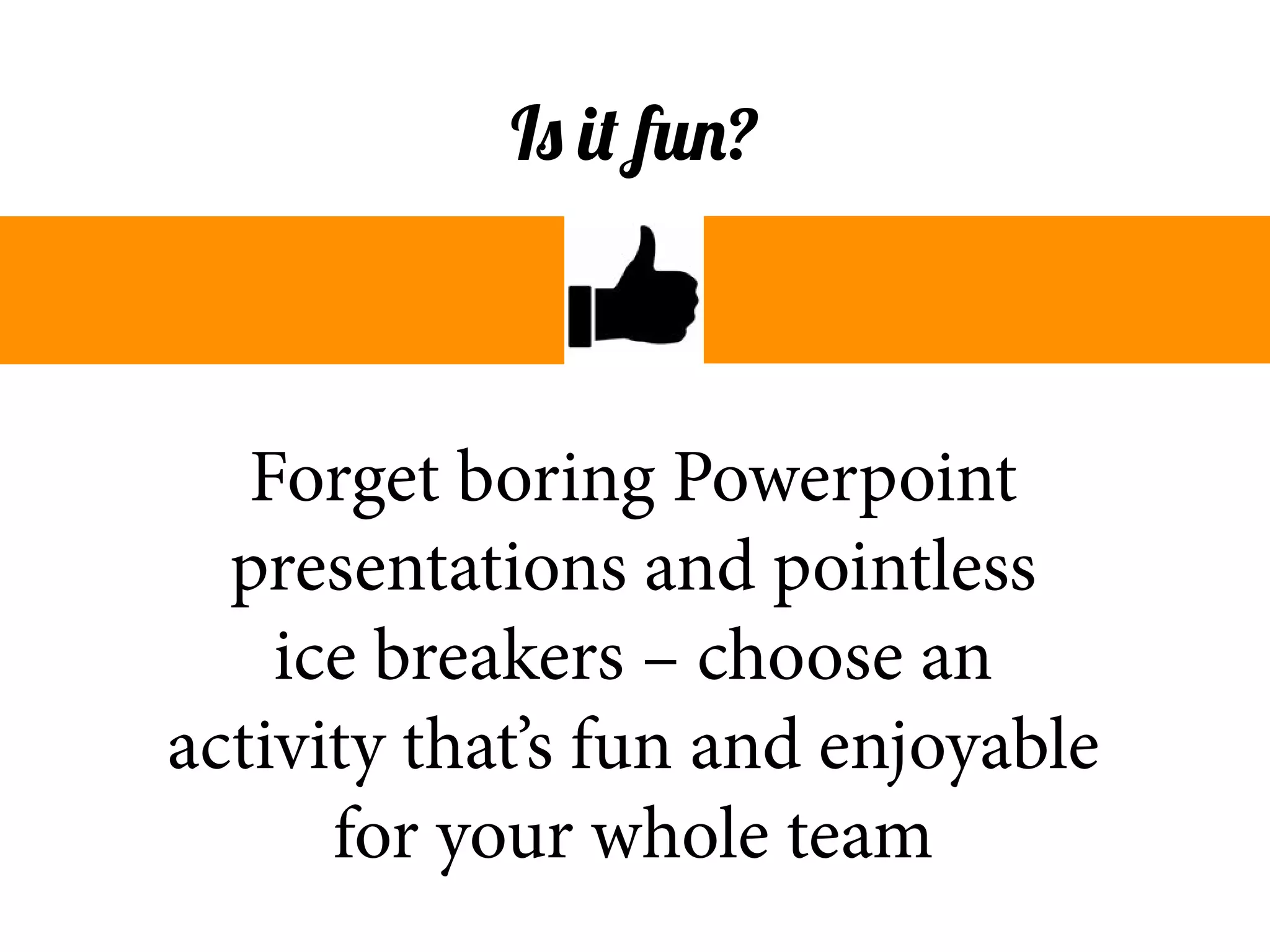Forget boring Powerpoint
presentations and pointless
ice breakers – choose an
activity that’s fun and enjoyable
for your whole team
Is it fun?
 