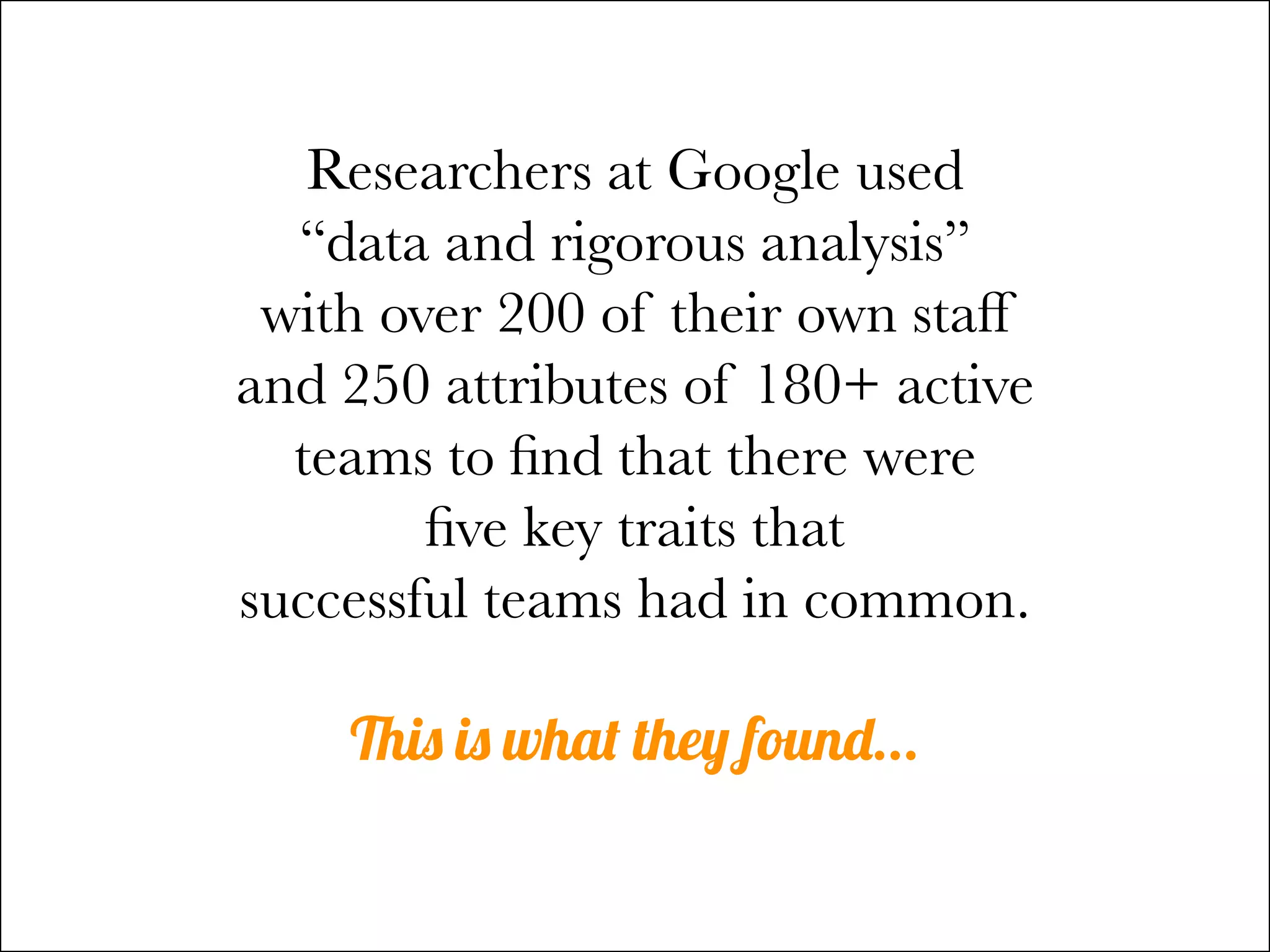 Researchers at Google used
“data and rigorous analysis”
with over 200 of their own staff
and 250 attributes of 180+ active
teams to find that there were
five key traits that
successful teams had in common.
This is what they found...
 