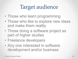 Target audience
• Those who learn programming
• Those who like to explore new ideas
and make them reality
• Those doing a software project as
part of higher studies
• Freelance developers
• Any one interested in software
development and/or business
Aurora Computer Studies 2
 