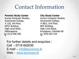 Contact Information
Premier Study Center
Aurora Computer Studies,
Summerset College,
# 135, 3rd Floor,
DFCC Building,
High Level Road,
Maharagama.
0115 690 290
City Study Center
Aurora Computer Studies,
Summerset College,
# 88/2, 2nd Floor,
BOC Building,
High Level Road,
Kirulapone, Colombo 06
0703 001 010
For further details and enquiries :
Call - 0719 842030
E-mail – info@auroracs.lk
Web - www.auroracs.lk
28
 