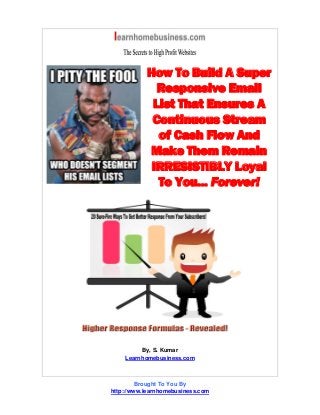 How To Build A Super
Responsive Email
List That Ensures A
Continuous Stream
of Cash Flow And
Make Them Remain
IRRESISTIBLY Loyal
To You... Forever!
By, S. Kumar
Learnhomebusiness.com
Brought To You By
http://www.learnhomebusiness.com
 