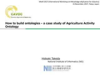 Hideaki Takeda
National Institute of Informatics (NII)
kNeXI 2017 (International Workshop on kNowledge eXplication for Industry)
15 November, 2017, Tokyo, Japan
How to build ontologies - a case study of Agriculture Activity
Ontology
 