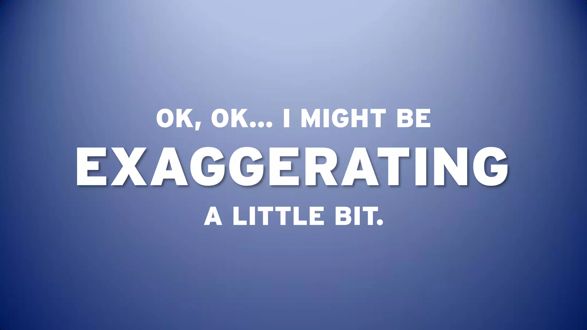 OK, OK… I MIGHT BE

EXAGGERATING
     A LITTLE BIT.
 