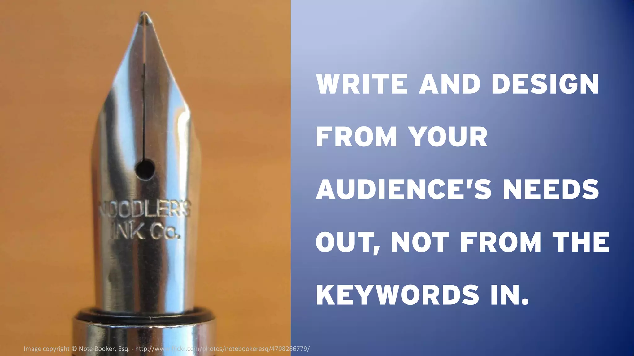WRITE AND DESIGN
                                                                                               FROM YOUR
                                                                                               AUDIENCE’S NEEDS
                                                                                               OUT, NOT FROM THE
                                                                                               KEYWORDS IN.
Image copyright © Note Booker, Esq. - http://www.flickr.com/photos/notebookeresq/4798286779/
 