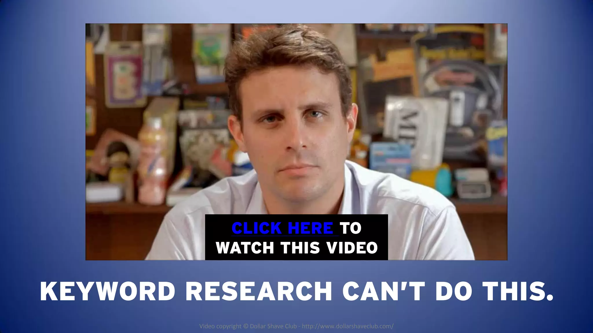 CLICK HERE TO
              WATCH THIS VIDEO

KEYWORD RESEARCH CAN’T DO THIS.
         Video copyright © Dollar Shave Club - http://www.dollarshaveclub.com/
 