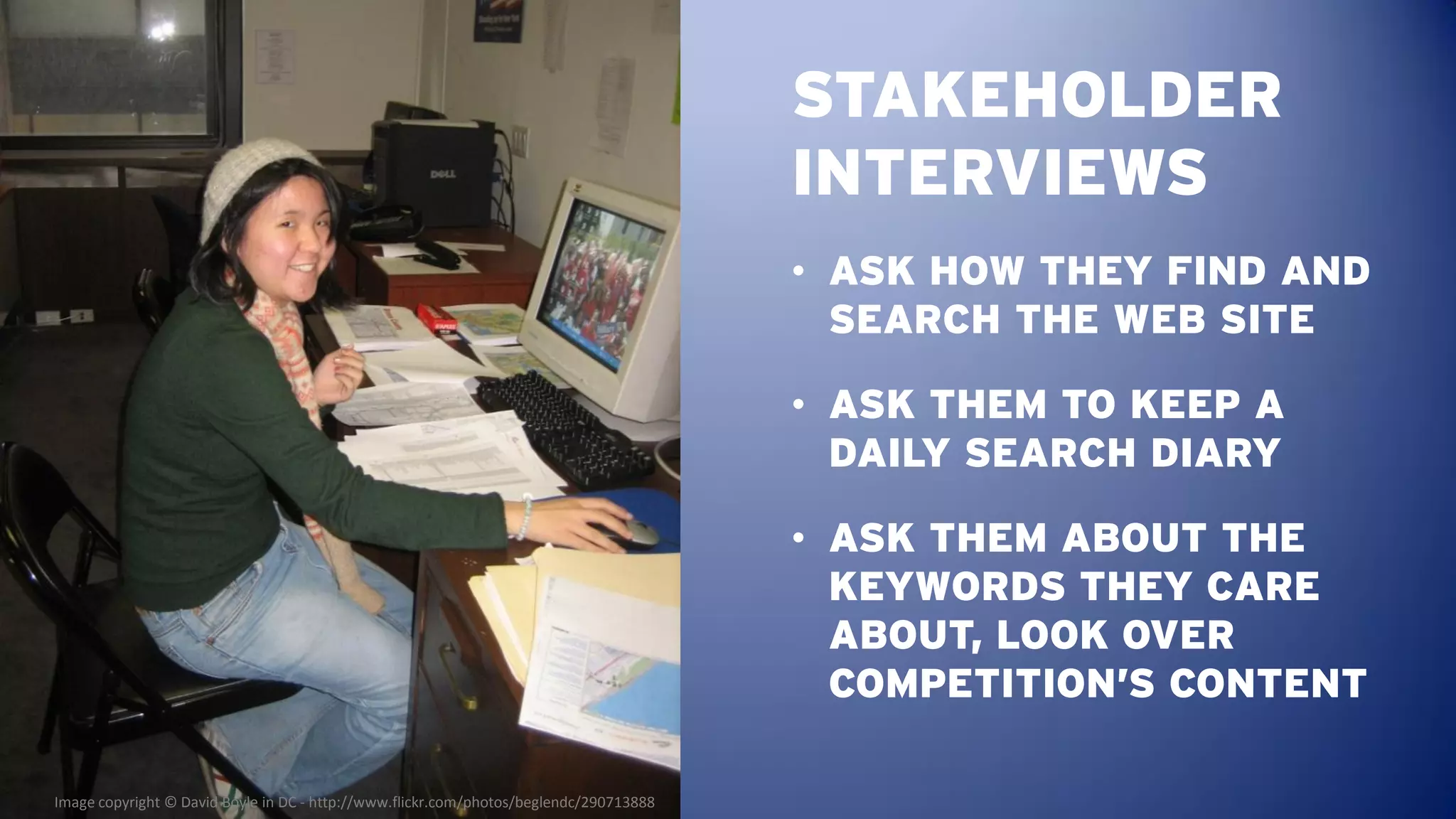 STAKEHOLDER
                                                                                        INTERVIEWS
                                                                                        • ASK HOW THEY FIND AND
                                                                                          SEARCH THE WEB SITE

                                                                                        • ASK THEM TO KEEP A
                                                                                          DAILY SEARCH DIARY

                                                                                        • ASK THEM ABOUT THE
                                                                                          KEYWORDS THEY CARE
                                                                                          ABOUT, LOOK OVER
                                                                                          COMPETITION’S CONTENT

Image copyright © David Boyle in DC - http://www.flickr.com/photos/beglendc/290713888
 