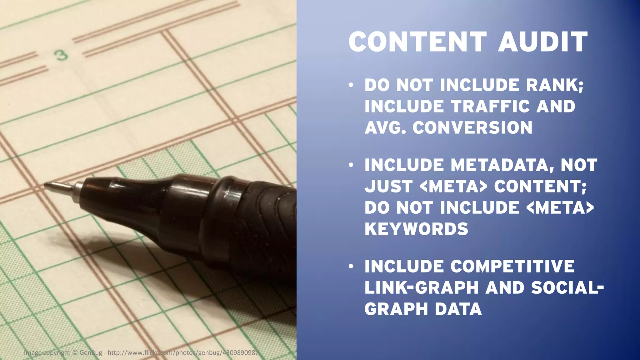 CONTENT AUDIT
                                                                            • DO NOT INCLUDE RANK;
                                                                              INCLUDE TRAFFIC AND
                                                                              AVG. CONVERSION

                                                                            • INCLUDE METADATA, NOT
                                                                              JUST <META> CONTENT;
                                                                              DO NOT INCLUDE <META>
                                                                              KEYWORDS

                                                                            • INCLUDE COMPETITIVE
                                                                              LINK-GRAPH AND SOCIAL-
                                                                              GRAPH DATA

Image copyright © GenBug - http://www.flickr.com/photos/genbug/4309890987
 