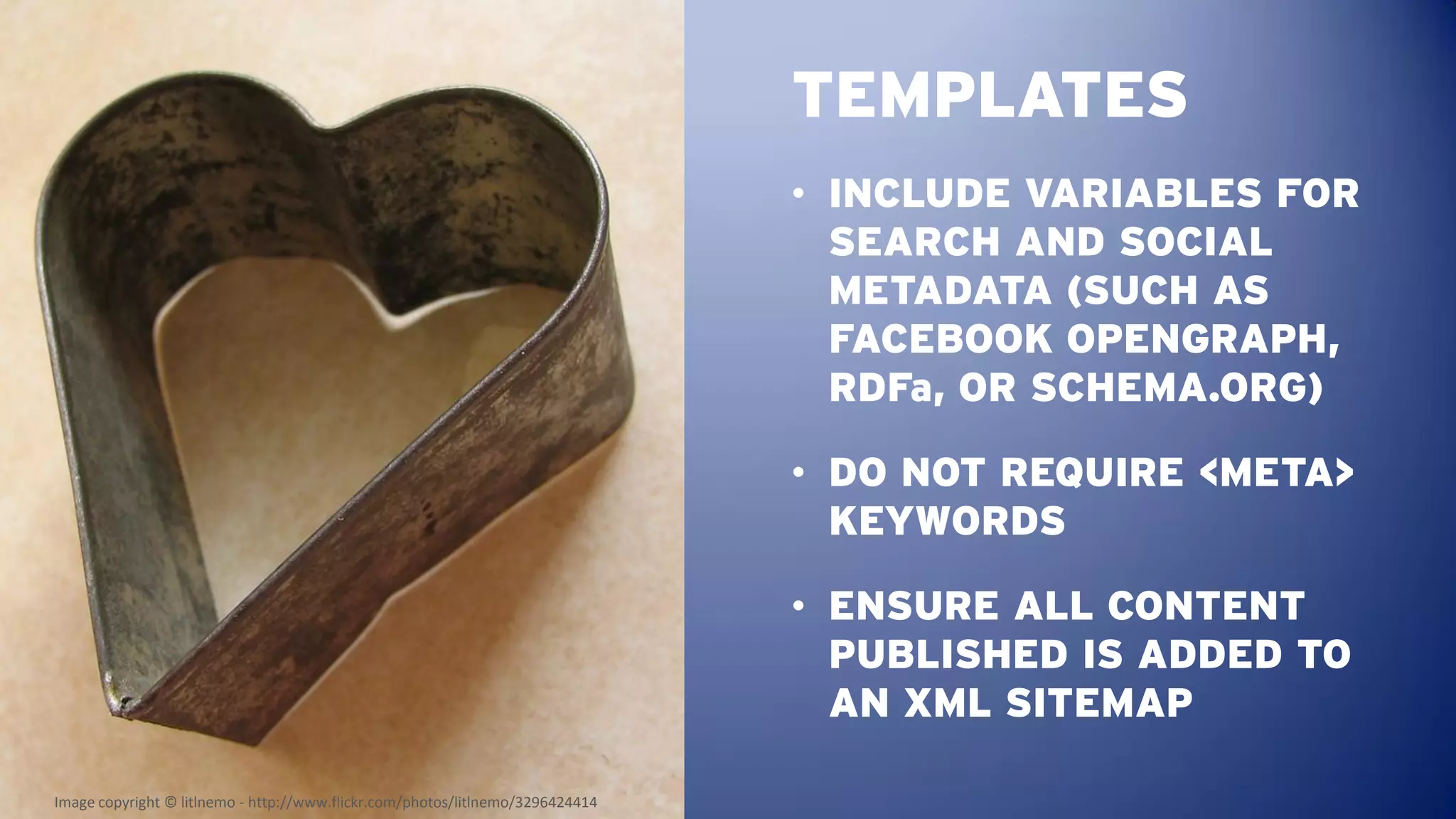 TEMPLATES
                                                                                • INCLUDE VARIABLES FOR
                                                                                  SEARCH AND SOCIAL
                                                                                  METADATA (SUCH AS
                                                                                  FACEBOOK OPENGRAPH,
                                                                                  RDFa, OR SCHEMA.ORG)

                                                                                • DO NOT REQUIRE <META>
                                                                                  KEYWORDS

                                                                                • ENSURE ALL CONTENT
                                                                                  PUBLISHED IS ADDED TO
                                                                                  AN XML SITEMAP

Image copyright © litlnemo - http://www.flickr.com/photos/litlnemo/3296424414
 