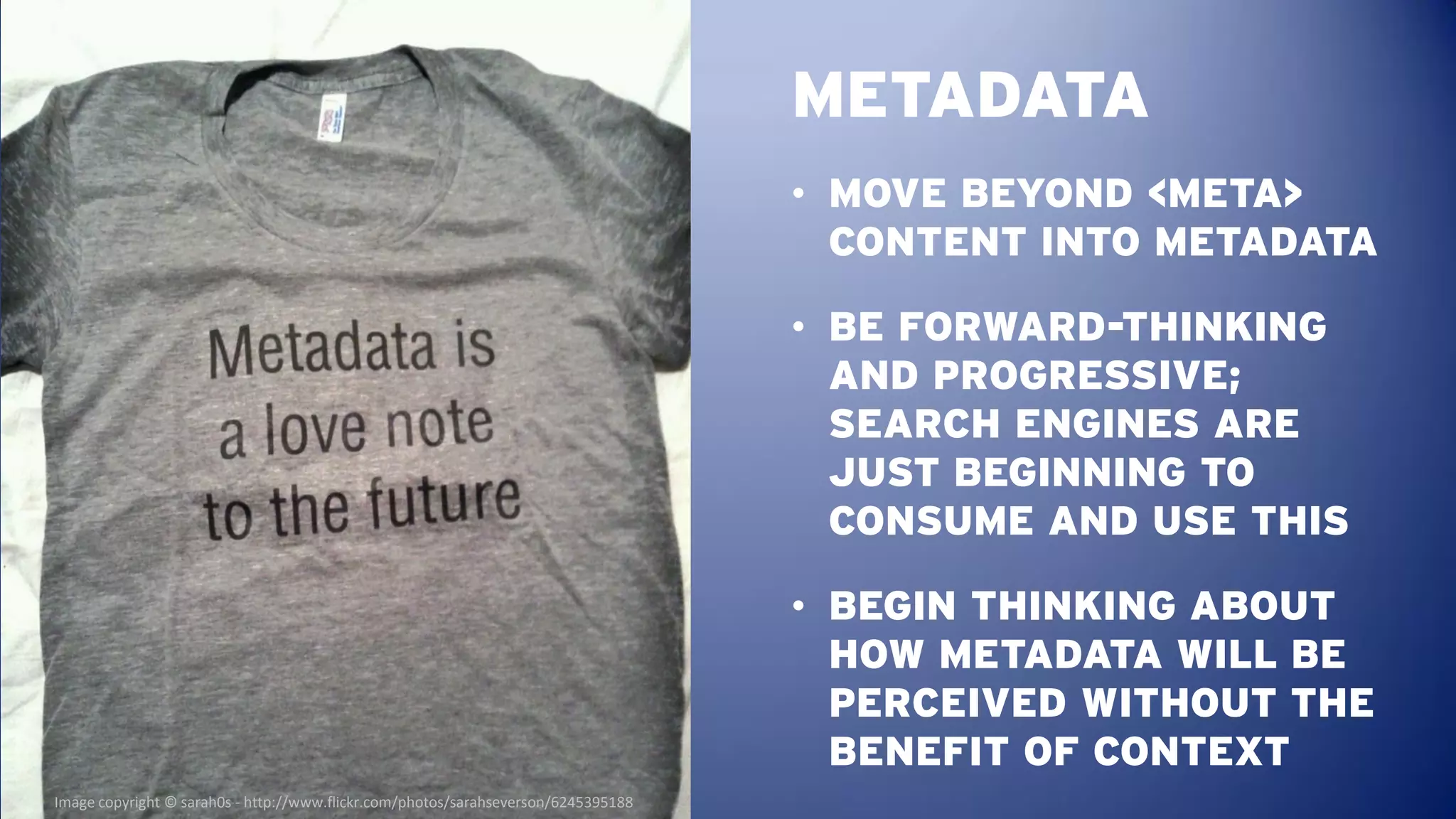 METADATA
                                                                                    • MOVE BEYOND <META>
                                                                                      CONTENT INTO METADATA

                                                                                    • BE FORWARD-THINKING
                                                                                      AND PROGRESSIVE;
                                                                                      SEARCH ENGINES ARE
                                                                                      JUST BEGINNING TO
                                                                                      CONSUME AND USE THIS

                                                                                    • BEGIN THINKING ABOUT
                                                                                      HOW METADATA WILL BE
                                                                                      PERCEIVED WITHOUT THE
                                                                                      BENEFIT OF CONTEXT
Image copyright © sarah0s - http://www.flickr.com/photos/sarahseverson/6245395188
 