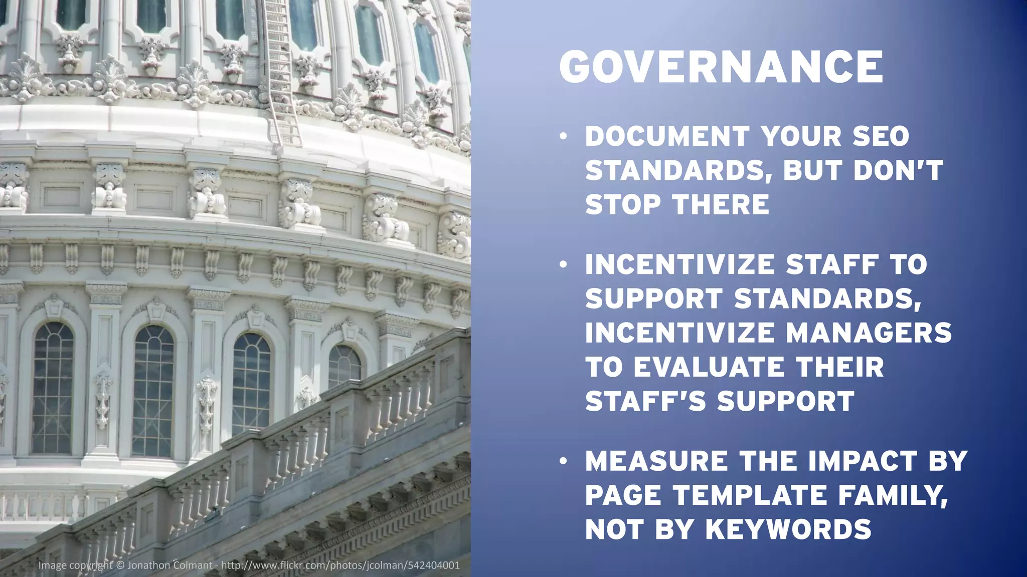 GOVERNANCE
                                                                                      • DOCUMENT YOUR SEO
                                                                                        STANDARDS, BUT DON’T
                                                                                        STOP THERE

                                                                                      • INCENTIVIZE STAFF TO
                                                                                        SUPPORT STANDARDS,
                                                                                        INCENTIVIZE MANAGERS
                                                                                        TO EVALUATE THEIR
                                                                                        STAFF’S SUPPORT

                                                                                      • MEASURE THE IMPACT BY
                                                                                        PAGE TEMPLATE FAMILY,
                                                                                        NOT BY KEYWORDS
Image copyright © Jonathon Colmant - http://www.flickr.com/photos/jcolman/542404001
 