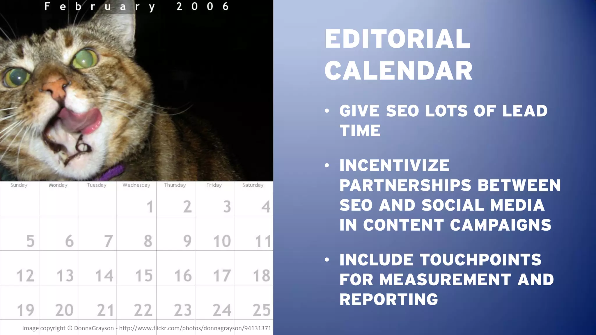 EDITORIAL
                                                                                      CALENDAR
                                                                                      • GIVE SEO LOTS OF LEAD
                                                                                        TIME

                                                                                      • INCENTIVIZE
                                                                                        PARTNERSHIPS BETWEEN
                                                                                        SEO AND SOCIAL MEDIA
                                                                                        IN CONTENT CAMPAIGNS

                                                                                      • INCLUDE TOUCHPOINTS
                                                                                        FOR MEASUREMENT AND
                                                                                        REPORTING
Image copyright © DonnaGrayson - http://www.flickr.com/photos/donnagrayson/94131371
 