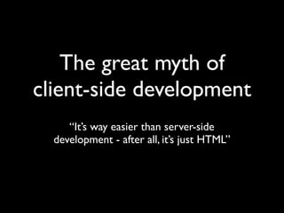 The great myth of
client-side development
     “It’s way easier than server-side
  development - after all, it’s just HTML”