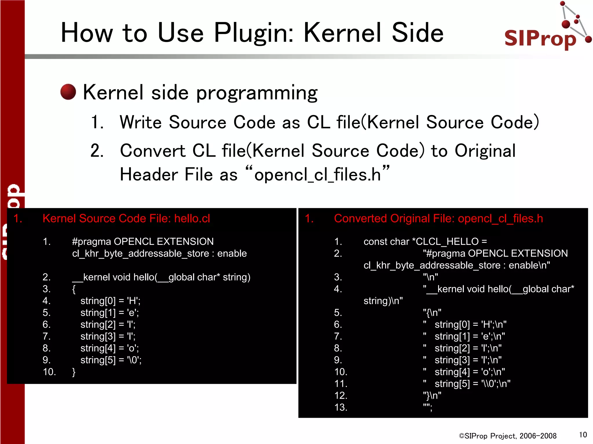 ©SIProp Project, 2006-2008 10
How to Use Plugin: Kernel Side
1. Converted Original File: opencl_cl_files.h
1. const char *CLCL_HELLO =
2. "#pragma OPENCL EXTENSION
cl_khr_byte_addressable_store : enablen"
3. "n"
4. "__kernel void hello(__global char*
string)n"
5. "{n"
6. " string[0] = 'H';n"
7. " string[1] = 'e';n"
8. " string[2] = 'l';n"
9. " string[3] = 'l';n"
10. " string[4] = 'o';n"
11. " string[5] = '0';n"
12. "}n"
13. "";
1. Kernel Source Code File: hello.cl
1. #pragma OPENCL EXTENSION
cl_khr_byte_addressable_store : enable
2. __kernel void hello(__global char* string)
3. {
4. string[0] = 'H';
5. string[1] = 'e';
6. string[2] = 'l';
7. string[3] = 'l';
8. string[4] = 'o';
9. string[5] = '0';
10. }
Kernel side programming
1. Write Source Code as CL file(Kernel Source Code)
2. Convert CL file(Kernel Source Code) to Original
Header File as “opencl_cl_files.h”
 