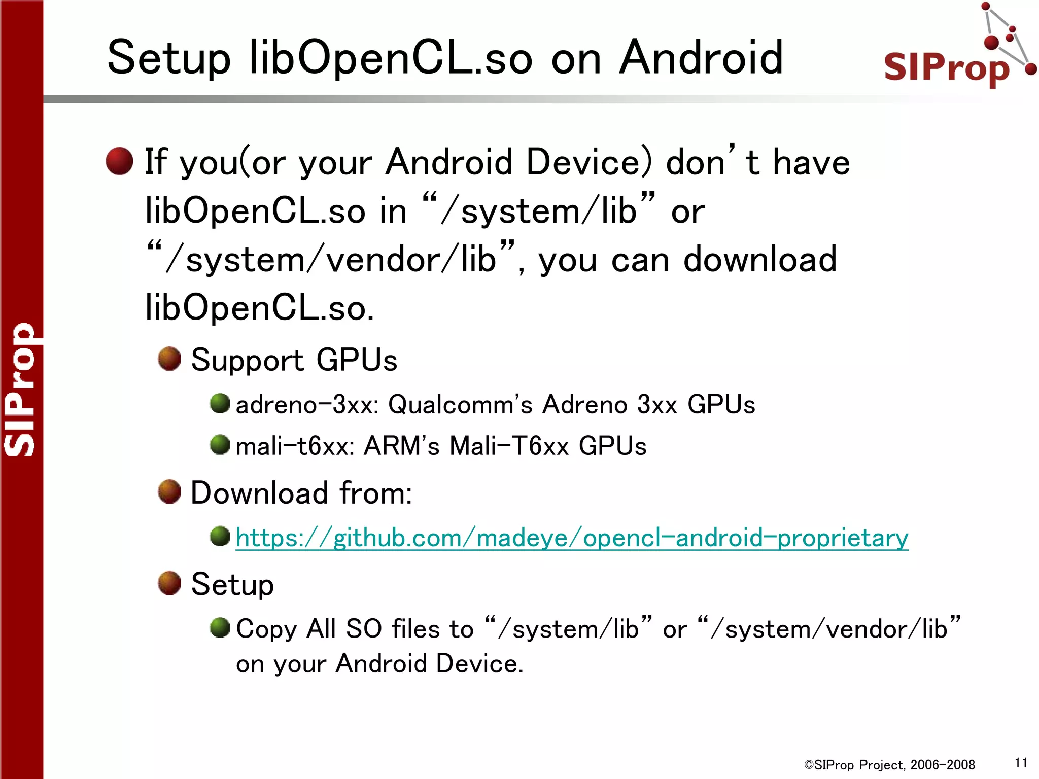 ©SIProp Project, 2006-2008 11
Setup libOpenCL.so on Android
If you(or your Android Device) don’t have
libOpenCL.so in “/system/lib” or
“/system/vendor/lib”, you can download
libOpenCL.so.
Support GPUs
adreno-3xx: Qualcomm's Adreno 3xx GPUs
mali-t6xx: ARM's Mali-T6xx GPUs
Download from:
https://github.com/madeye/opencl-android-proprietary
Setup
Copy All SO files to “/system/lib” or “/system/vendor/lib”
on your Android Device.
 
