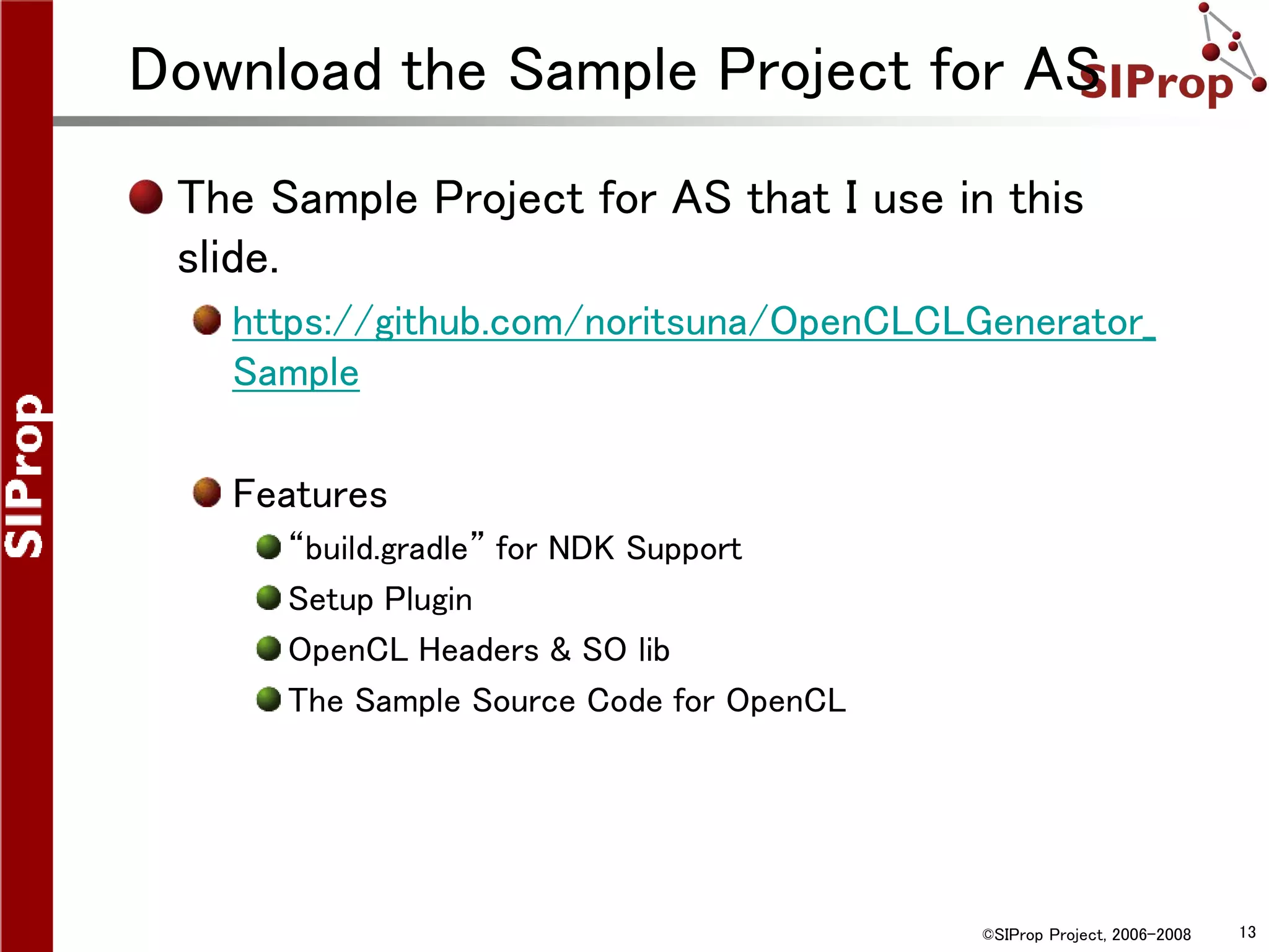 ©SIProp Project, 2006-2008 13
Download the Sample Project for AS
The Sample Project for AS that I use in this
slide.
https://github.com/noritsuna/OpenCLCLGenerator_
Sample
Features
“build.gradle” for NDK Support
Setup Plugin
OpenCL Headers & SO lib
The Sample Source Code for OpenCL
 