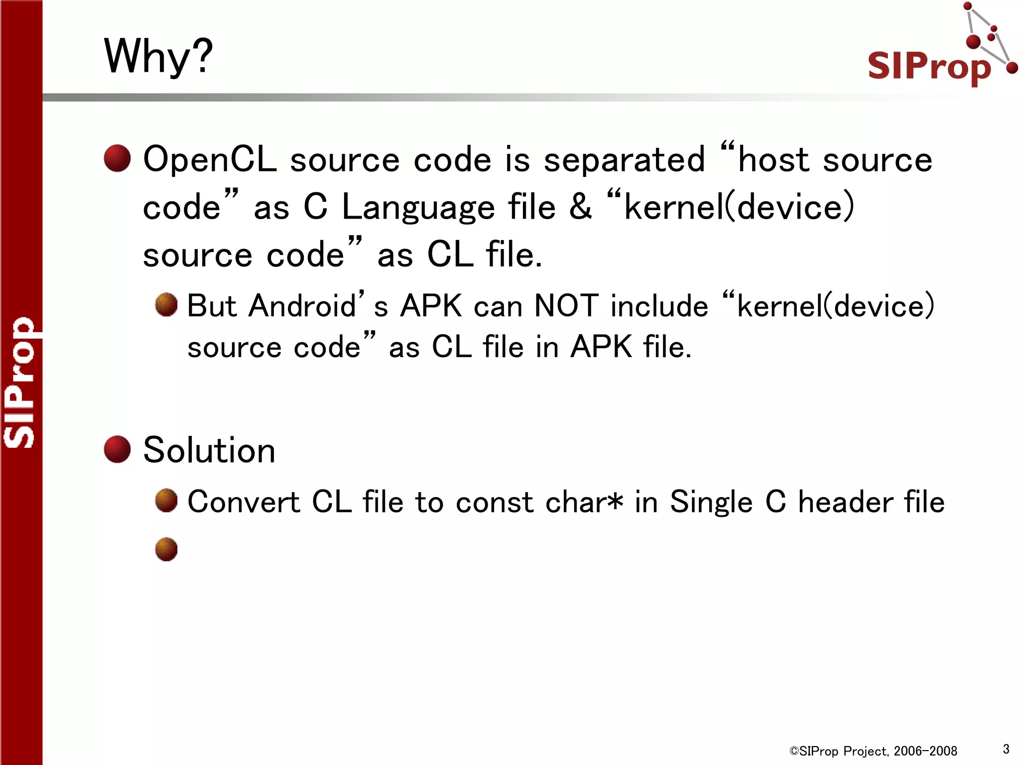 ©SIProp Project, 2006-2008 3
Why?
OpenCL source code is separated “host source
code” as C Language file & “kernel(device)
source code” as CL file.
But Android’s APK can NOT include “kernel(device)
source code” as CL file in APK file.
Solution
Convert CL file to const char* in Single C header file
 