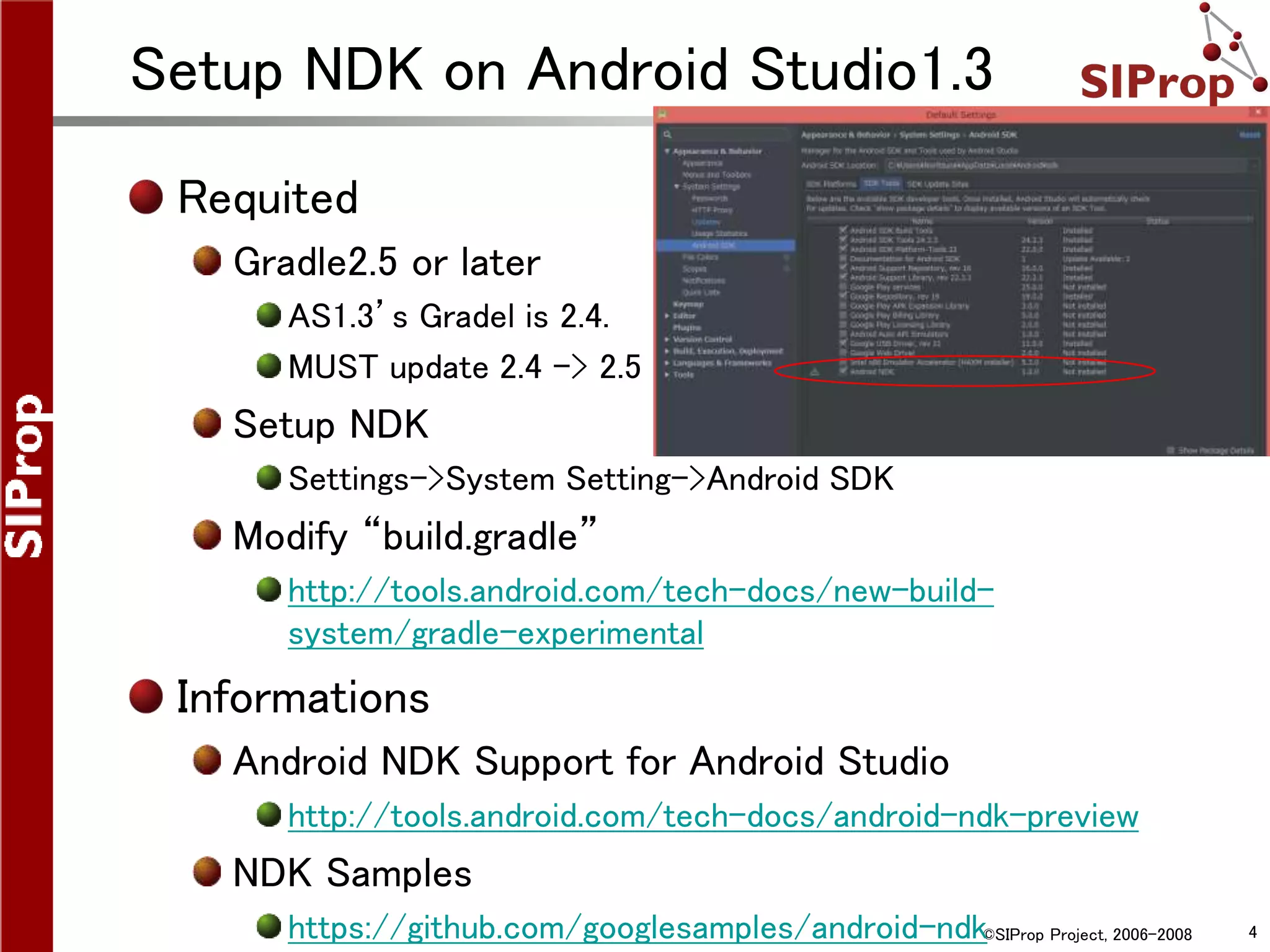 ©SIProp Project, 2006-2008 4
Setup NDK on Android Studio1.3
Requited
Gradle2.5 or later
AS1.3’s Gradel is 2.4.
MUST update 2.4 -> 2.5 .
Setup NDK
Settings->System Setting->Android SDK
Modify “build.gradle”
http://tools.android.com/tech-docs/new-build-
system/gradle-experimental
Informations
Android NDK Support for Android Studio
http://tools.android.com/tech-docs/android-ndk-preview
NDK Samples
https://github.com/googlesamples/android-ndk
 
