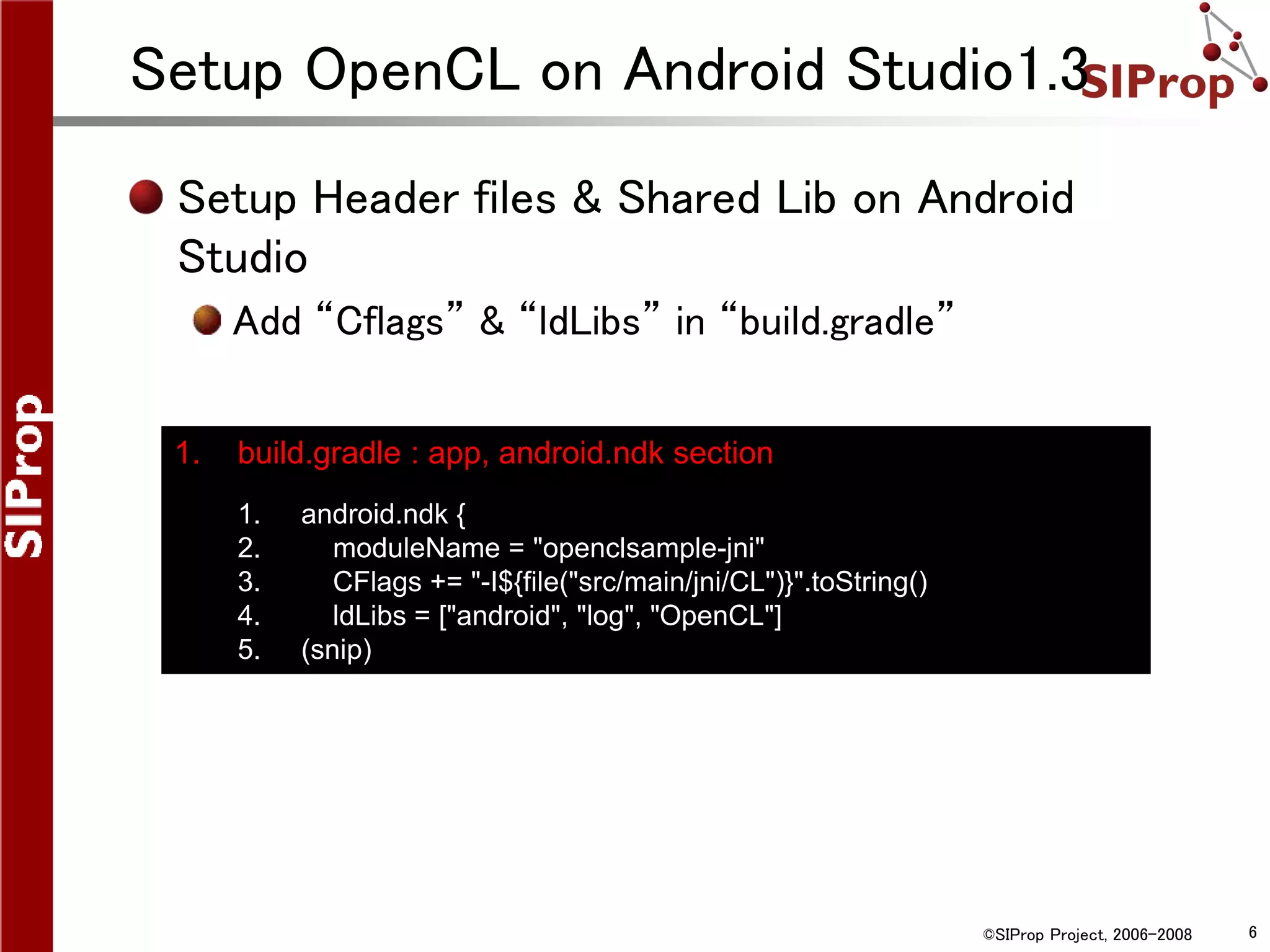 ©SIProp Project, 2006-2008 6
Setup OpenCL on Android Studio1.3
Setup Header files & Shared Lib on Android
Studio
Add “Cflags” & “ldLibs” in “build.gradle”
1. build.gradle : app, android.ndk section
1. android.ndk {
2. moduleName = "openclsample-jni"
3. CFlags += "-I${file("src/main/jni/CL")}".toString()
4. ldLibs = ["android", "log", "OpenCL"]
5. (snip)
 