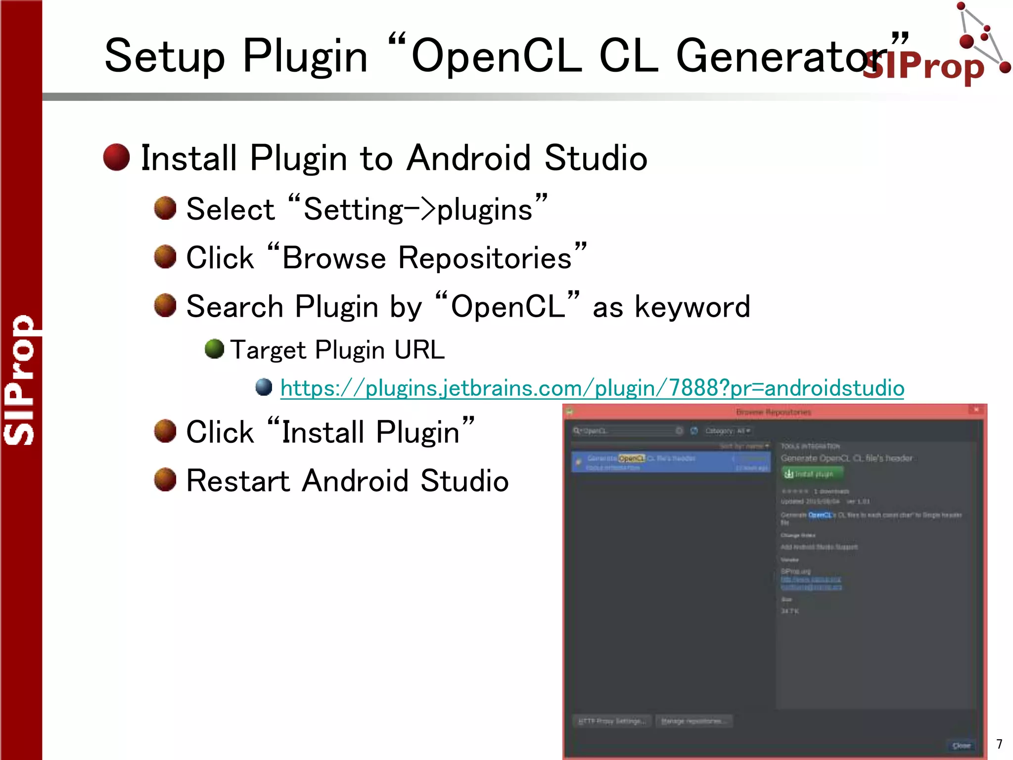 ©SIProp Project, 2006-2008 7
Setup Plugin “OpenCL CL Generator”
Install Plugin to Android Studio
Select “Setting->plugins”
Click “Browse Repositories”
Search Plugin by “OpenCL” as keyword
Target Plugin URL
https://plugins.jetbrains.com/plugin/7888?pr=androidstudio
Click “Install Plugin”
Restart Android Studio
 