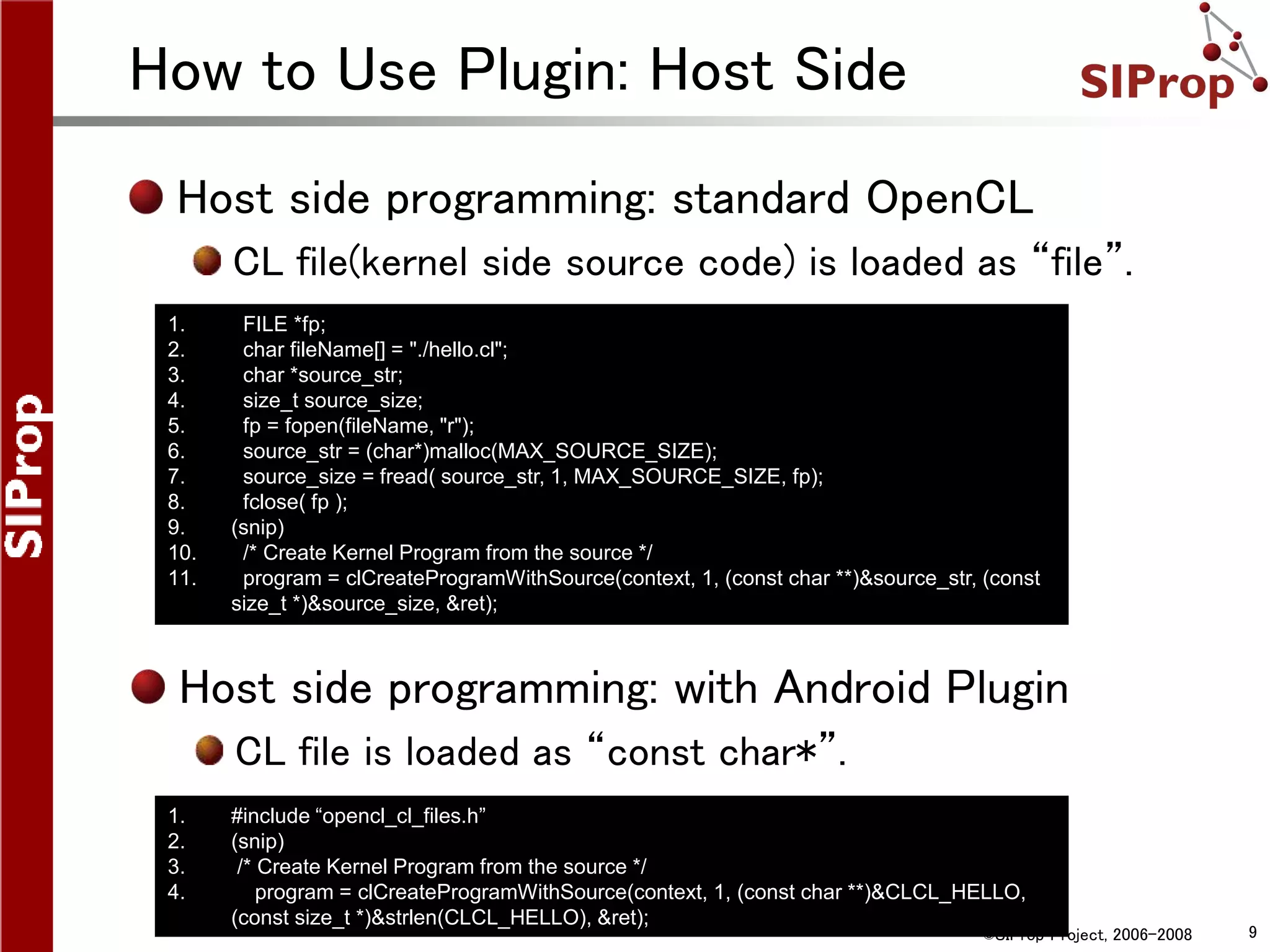 ©SIProp Project, 2006-2008 9
How to Use Plugin: Host Side
Host side programming: standard OpenCL
CL file(kernel side source code) is loaded as “file”.
1. #include “opencl_cl_files.h”
2. (snip)
3. /* Create Kernel Program from the source */
4. program = clCreateProgramWithSource(context, 1, (const char **)&CLCL_HELLO,
(const size_t *)&strlen(CLCL_HELLO), &ret);
1. FILE *fp;
2. char fileName[] = "./hello.cl";
3. char *source_str;
4. size_t source_size;
5. fp = fopen(fileName, "r");
6. source_str = (char*)malloc(MAX_SOURCE_SIZE);
7. source_size = fread( source_str, 1, MAX_SOURCE_SIZE, fp);
8. fclose( fp );
9. (snip)
10. /* Create Kernel Program from the source */
11. program = clCreateProgramWithSource(context, 1, (const char **)&source_str, (const
size_t *)&source_size, &ret);
Host side programming: with Android Plugin
CL file is loaded as “const char*”.
 
