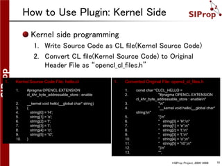 ©SIProp Project, 2006-2008 10
How to Use Plugin: Kernel Side
1. Converted Original File: opencl_cl_files.h
1. const char *CLCL_HELLO =
2. "#pragma OPENCL EXTENSION
cl_khr_byte_addressable_store : enablen"
3. "n"
4. "__kernel void hello(__global char*
string)n"
5. "{n"
6. " string[0] = 'H';n"
7. " string[1] = 'e';n"
8. " string[2] = 'l';n"
9. " string[3] = 'l';n"
10. " string[4] = 'o';n"
11. " string[5] = '0';n"
12. "}n"
13. "";
1. Kernel Source Code File: hello.cl
1. #pragma OPENCL EXTENSION
cl_khr_byte_addressable_store : enable
2. __kernel void hello(__global char* string)
3. {
4. string[0] = 'H';
5. string[1] = 'e';
6. string[2] = 'l';
7. string[3] = 'l';
8. string[4] = 'o';
9. string[5] = '0';
10. }
Kernel side programming
1. Write Source Code as CL file(Kernel Source Code)
2. Convert CL file(Kernel Source Code) to Original
Header File as “opencl_cl_files.h”
 