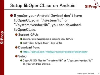 ©SIProp Project, 2006-2008 11
Setup libOpenCL.so on Android
If you(or your Android Device) don’t have
libOpenCL.so in “/system/lib” or
“/system/vendor/lib”, you can download
libOpenCL.so.
Support GPUs
adreno-3xx: Qualcomm's Adreno 3xx GPUs
mali-t6xx: ARM's Mali-T6xx GPUs
Download from:
https://github.com/madeye/opencl-android-proprietary
Setup
Copy All SO files to “/system/lib” or “/system/vendor/lib”
on your Android Device.
 