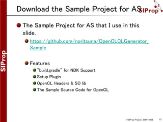 ©SIProp Project, 2006-2008 13
Download the Sample Project for AS
The Sample Project for AS that I use in this
slide.
https://github.com/noritsuna/OpenCLCLGenerator_
Sample
Features
“build.gradle” for NDK Support
Setup Plugin
OpenCL Headers & SO lib
The Sample Source Code for OpenCL
 
