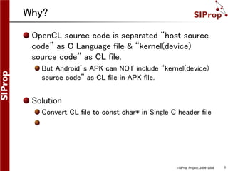 ©SIProp Project, 2006-2008 3
Why?
OpenCL source code is separated “host source
code” as C Language file & “kernel(device)
source code” as CL file.
But Android’s APK can NOT include “kernel(device)
source code” as CL file in APK file.
Solution
Convert CL file to const char* in Single C header file
 