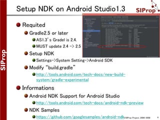©SIProp Project, 2006-2008 4
Setup NDK on Android Studio1.3
Requited
Gradle2.5 or later
AS1.3’s Gradel is 2.4.
MUST update 2.4 -> 2.5 .
Setup NDK
Settings->System Setting->Android SDK
Modify “build.gradle”
http://tools.android.com/tech-docs/new-build-
system/gradle-experimental
Informations
Android NDK Support for Android Studio
http://tools.android.com/tech-docs/android-ndk-preview
NDK Samples
https://github.com/googlesamples/android-ndk
 
