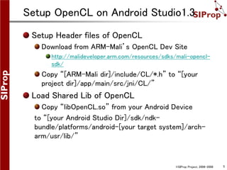 ©SIProp Project, 2006-2008 5
Setup OpenCL on Android Studio1.3
Setup Header files of OpenCL
Download from ARM-Mali’s OpenCL Dev Site
http://malideveloper.arm.com/resources/sdks/mali-opencl-
sdk/
Copy “[ARM-Mali dir]/include/CL/*.h” to “[your
project dir]/app/main/src/jni/CL/”
Load Shared Lib of OpenCL
Copy “libOpenCL.so” from your Android Device
to “[your Android Studio Dir]/sdk/ndk-
bundle/platforms/android-[your target system]/arch-
arm/usr/lib/”
 
