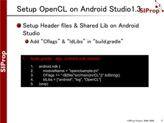 ©SIProp Project, 2006-2008 6
Setup OpenCL on Android Studio1.3
Setup Header files & Shared Lib on Android
Studio
Add “Cflags” & “ldLibs” in “build.gradle”
1. build.gradle : app, android.ndk section
1. android.ndk {
2. moduleName = "openclsample-jni"
3. CFlags += "-I${file("src/main/jni/CL")}".toString()
4. ldLibs = ["android", "log", "OpenCL"]
5. (snip)
 
