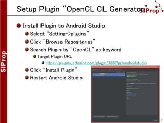 ©SIProp Project, 2006-2008 7
Setup Plugin “OpenCL CL Generator”
Install Plugin to Android Studio
Select “Setting->plugins”
Click “Browse Repositories”
Search Plugin by “OpenCL” as keyword
Target Plugin URL
https://plugins.jetbrains.com/plugin/7888?pr=androidstudio
Click “Install Plugin”
Restart Android Studio
 