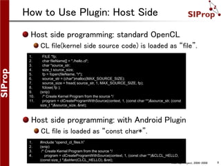 ©SIProp Project, 2006-2008 9
How to Use Plugin: Host Side
Host side programming: standard OpenCL
CL file(kernel side source code) is loaded as “file”.
1. #include “opencl_cl_files.h”
2. (snip)
3. /* Create Kernel Program from the source */
4. program = clCreateProgramWithSource(context, 1, (const char **)&CLCL_HELLO,
(const size_t *)&strlen(CLCL_HELLO), &ret);
1. FILE *fp;
2. char fileName[] = "./hello.cl";
3. char *source_str;
4. size_t source_size;
5. fp = fopen(fileName, "r");
6. source_str = (char*)malloc(MAX_SOURCE_SIZE);
7. source_size = fread( source_str, 1, MAX_SOURCE_SIZE, fp);
8. fclose( fp );
9. (snip)
10. /* Create Kernel Program from the source */
11. program = clCreateProgramWithSource(context, 1, (const char **)&source_str, (const
size_t *)&source_size, &ret);
Host side programming: with Android Plugin
CL file is loaded as “const char*”.
 