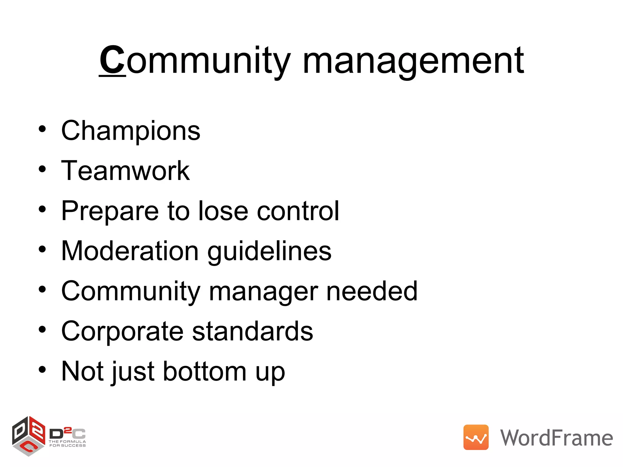 C ommunity management Champions Teamwork Prepare to lose control Moderation guidelines Community manager needed Corporate standards Not just bottom up  