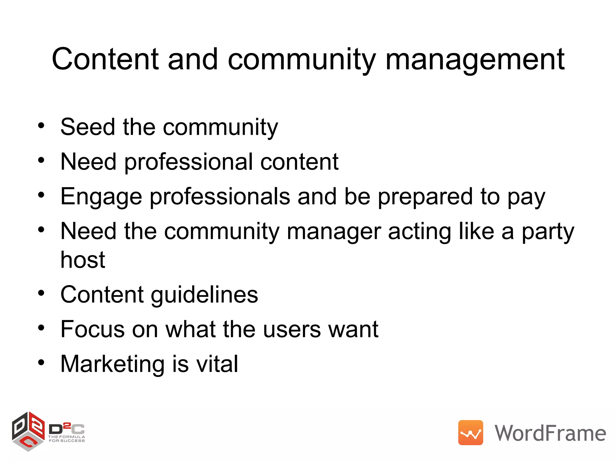 Content and community management Seed the community Need professional content Engage professionals and be prepared to pay Need the community manager acting like a party host Content guidelines Focus on what the users want Marketing is vital 