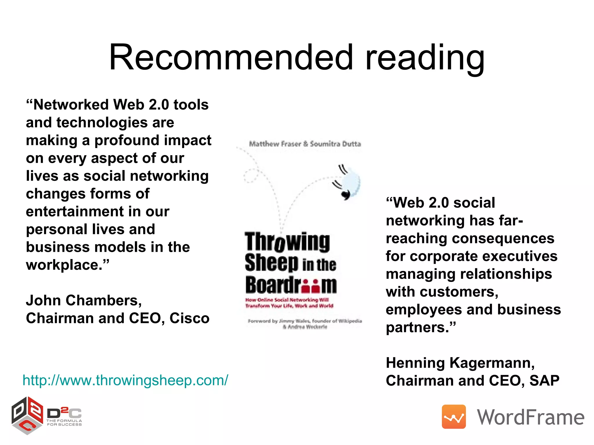 Recommended reading http://www.throwingsheep.com/   “ Networked Web 2.0 tools and technologies are making a profound impact on every aspect of our lives as social networking changes forms of entertainment in our personal lives and business models in the workplace.”  John Chambers,  Chairman and CEO, Cisco  “ Web 2.0 social networking has far-reaching consequences for corporate executives managing relationships with customers, employees and business partners.”  Henning Kagermann,  Chairman and CEO, SAP 