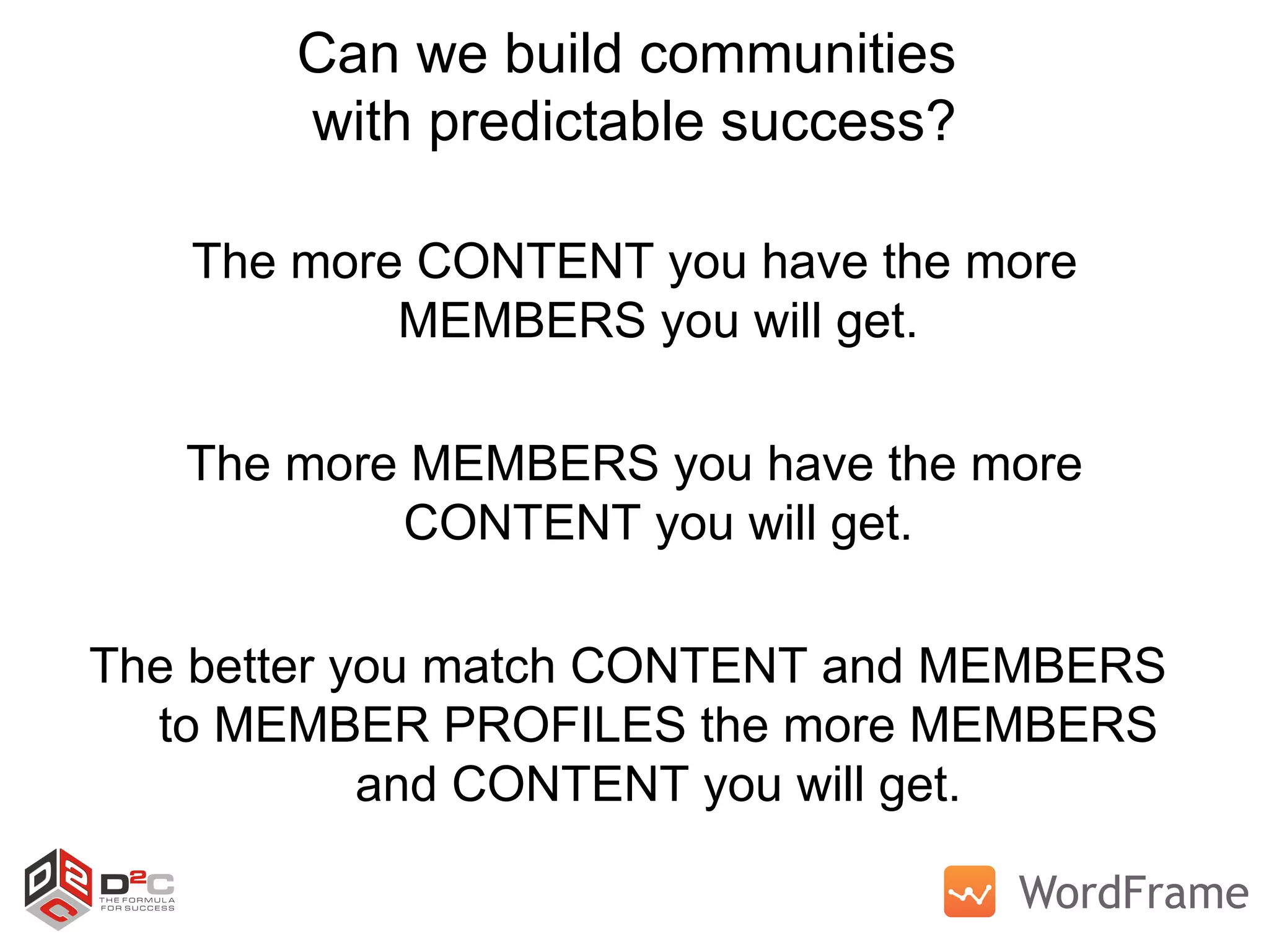 Can we build communities  with predictable success? The more CONTENT you have the more MEMBERS you will get. The more MEMBERS you have the more CONTENT you will get. The better you match CONTENT and MEMBERS  to MEMBER PROFILES the more MEMBERS and CONTENT you will get. 