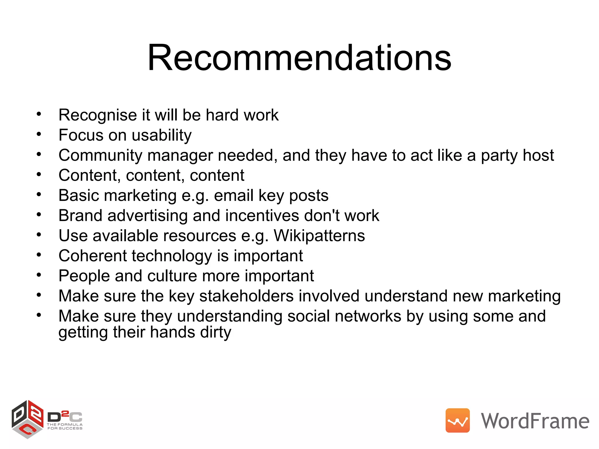 Recommendations Recognise it will be hard work Focus on usability Community manager needed, and they have to act like a party host Content, content, content Basic marketing e.g. email key posts Brand advertising and incentives don't work Use available resources e.g. Wikipatterns Coherent technology is important People and culture more important Make sure the key stakeholders involved understand new marketing Make sure they understanding social networks by using some and getting their hands dirty 