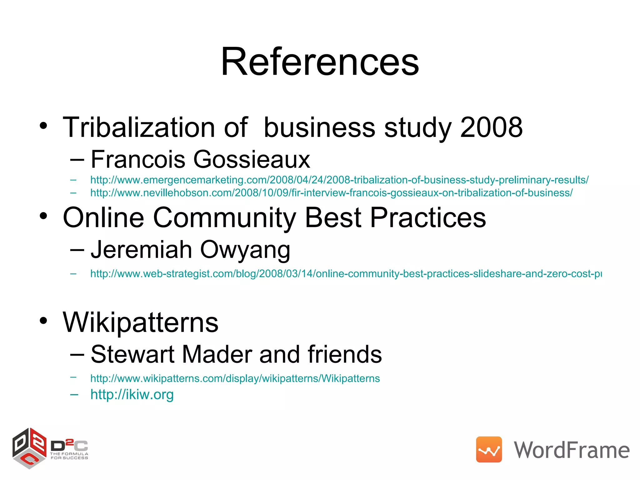 References Tribalization of  business study 2008  Francois Gossieaux http://www.emergencemarketing.com/2008/04/24/2008-tribalization-of-business-study-preliminary-results/ http://www.nevillehobson.com/2008/10/09/fir-interview-francois-gossieaux-on-tribalization-of-business/   Online Community Best Practices Jeremiah Owyang http://www.web-strategist.com/blog/2008/03/14/online-community-best-practices-slideshare-and-zero-cost-publishing/   Wikipatterns  Stewart Mader and friends http://www.wikipatterns.com/display/wikipatterns/Wikipatterns   http://ikiw.org   