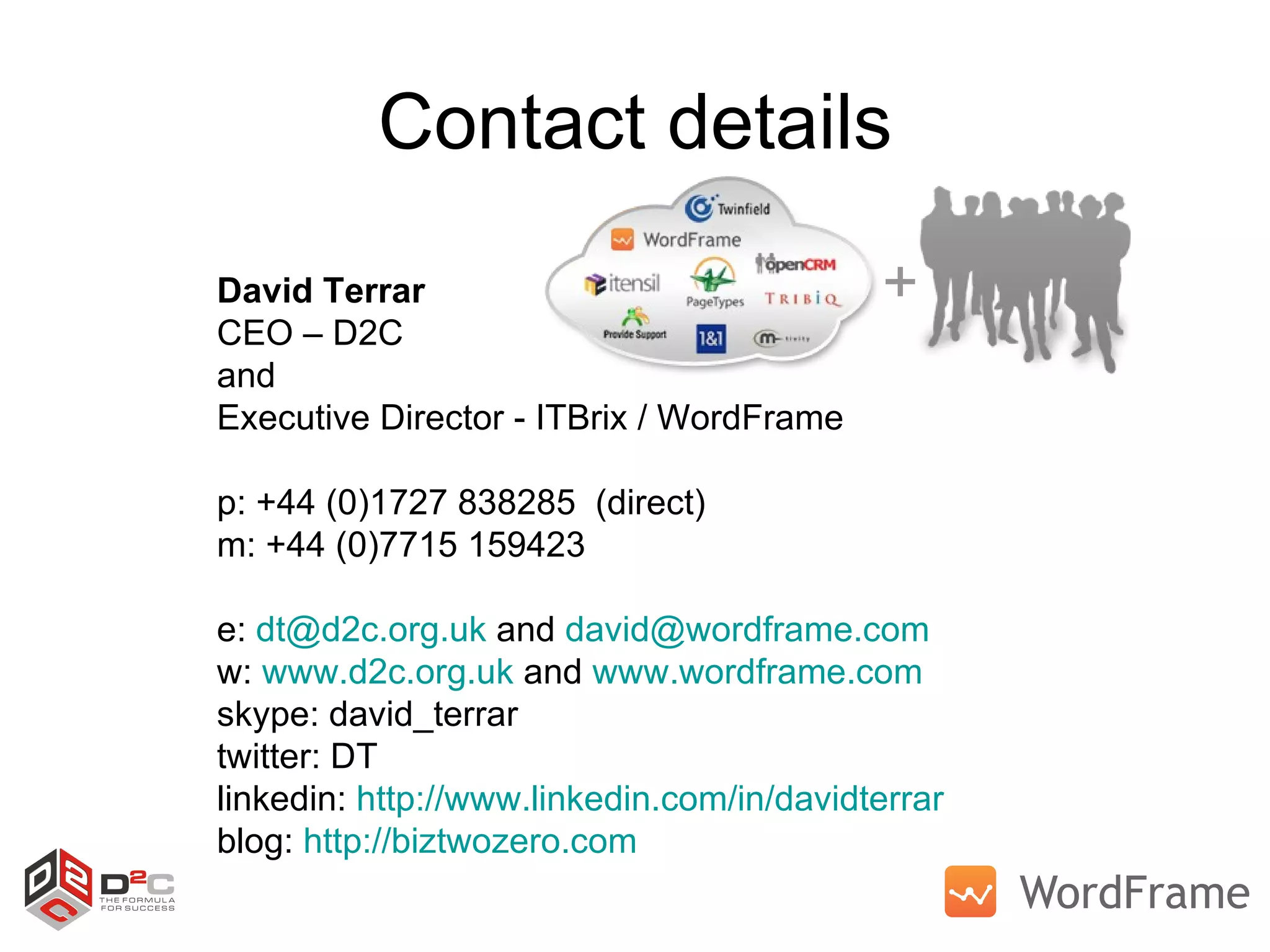 Contact details David Terrar CEO – D2C and  Executive Director - ITBrix / WordFrame p: +44 (0)1727 838285  (direct) m: +44 (0)7715 159423 e:  [email_address]  and  [email_address]   w:  www.d2c.org.uk  and  www.wordframe.com   skype: david_terrar twitter: DT linkedin:  http://www.linkedin.com/in/davidterrar   blog:  http://biztwozero.com   