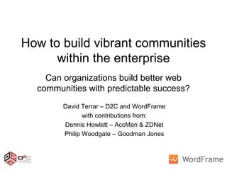 How to build vibrant communities within the enterprise Can organizations build better web communities with predictable success? David Terrar – D2C and WordFrame with contributions from: Dennis Howlett – AccMan & ZDNet Philip Woodgate – Goodman Jones 