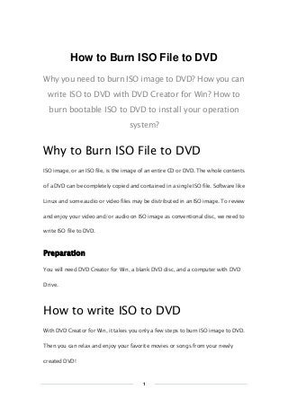 Copy Right www.imelfin.com
How to Burn ISO File to DVD
Why you need to burn ISO image to DVD? How you can
write ISO to DVD with DVD Creator for Win? How to
burn bootable ISO to DVD to install your operation
system?
Why to Burn ISO File to DVD
ISO image, or an ISO file, is the image of an entire CD or DVD. The whole contents
of a DVD can be completely copied and contained in a single ISO file. Software like
Linux and some audio or video files may be distributed in an ISO image. To review
and enjoy your video and/or audio on ISO image as conventional disc, we need to
write ISO file to DVD.
Preparation
You will need DVD Creator for Win, a blank DVD disc, and a computer with DVD
Drive.
How to write ISO to DVD
With DVD Creator for Win, it takes you only a few steps to burn ISO image to DVD.
Then you can relax and enjoy your favorite movies or songs from your newly
created DVD!
1
 