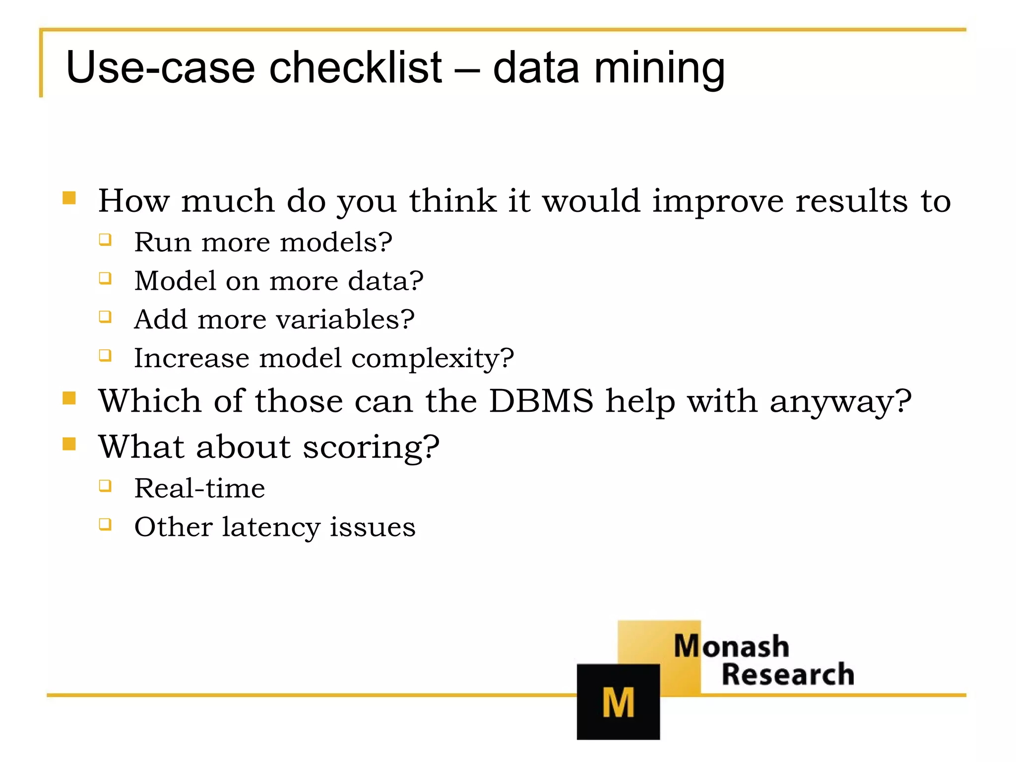 Use-case checklist – data mining How much do you think it would improve results to Run more models? Model on more data? Add more variables? Increase model complexity? Which of those can the DBMS help with anyway? What about scoring? Real-time Other latency issues 