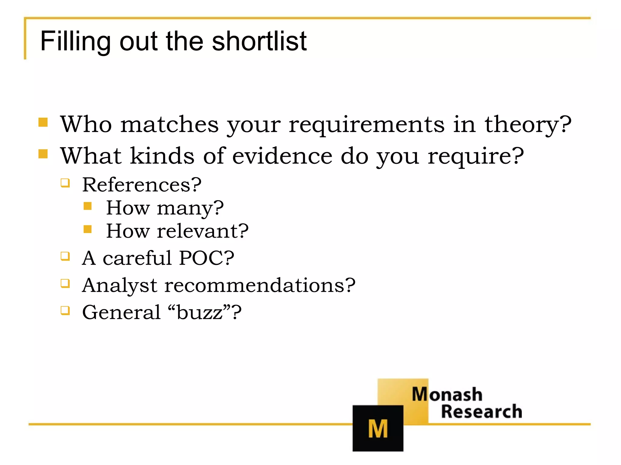 Filling out the shortlist Who matches your requirements in theory? What kinds of evidence do you require? References? How many? How relevant? A careful POC? Analyst recommendations? General “buzz”? 