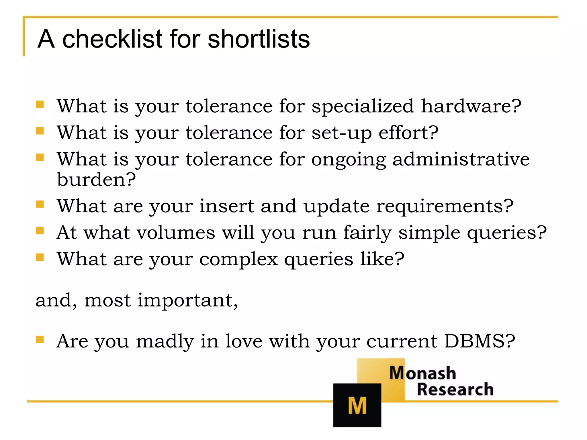 A checklist for shortlists What is your tolerance for specialized hardware? What is your tolerance for set-up effort? What is your tolerance for ongoing administrative burden? What are your insert and update requirements? At what volumes will you run fairly simple queries? What are your complex queries like? and, most important, Are you madly in love with your current DBMS? 
