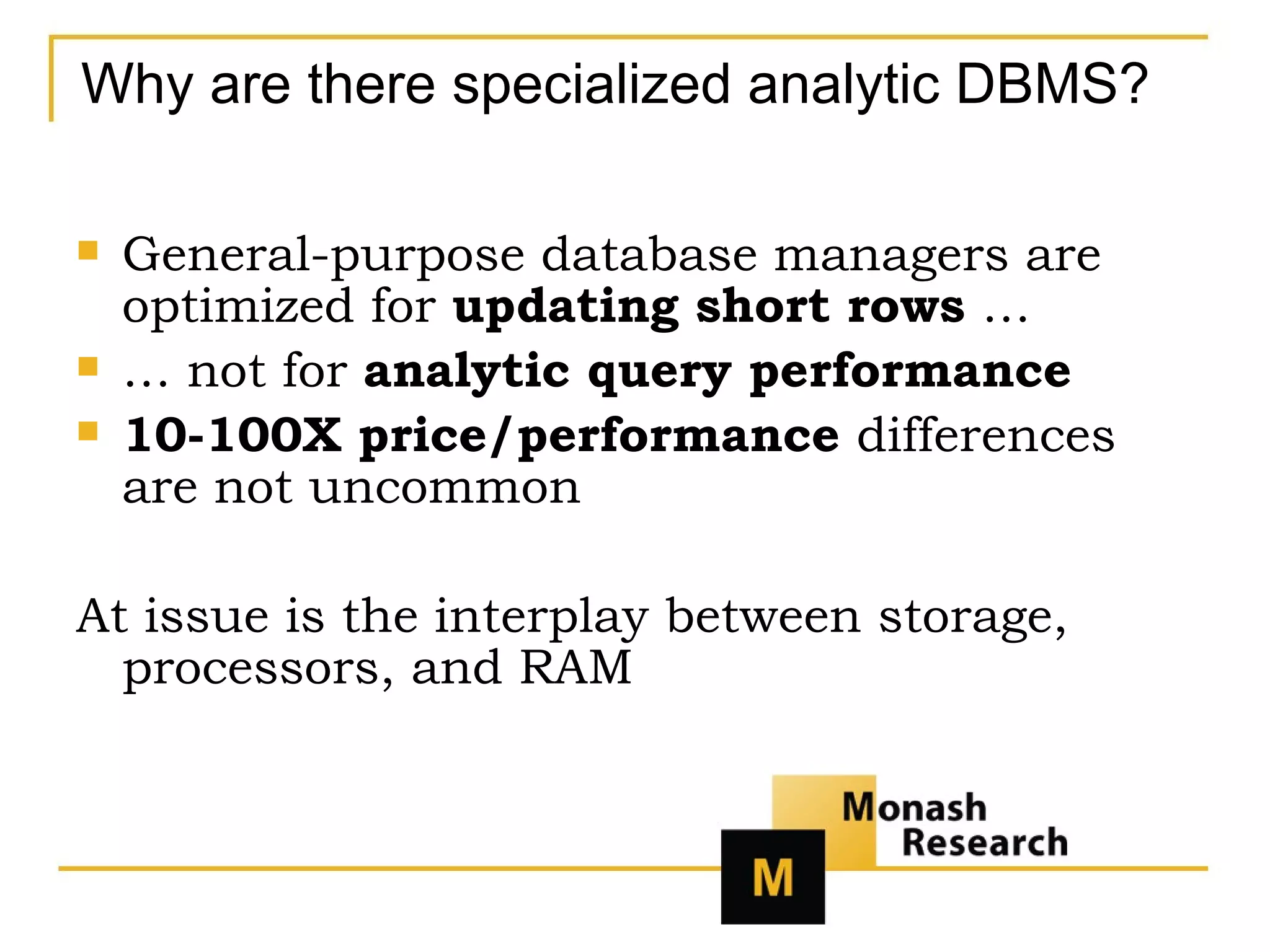 Why are there specialized analytic DBMS? General-purpose database managers are optimized for  updating short rows  … …  not for  analytic query performance 10-100X price/performance  differences   are not uncommon At issue is the interplay between storage, processors, and RAM 