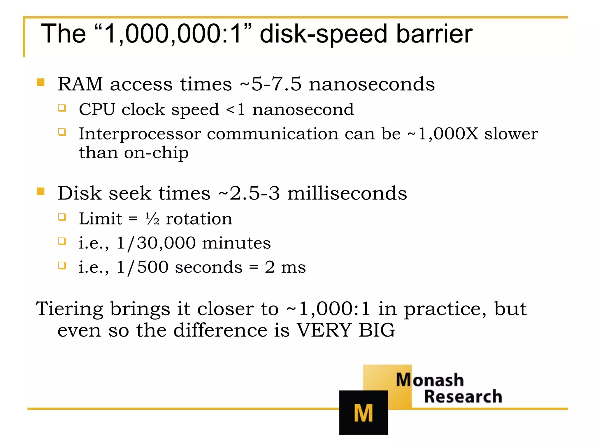 The “1,000,000:1” disk-speed barrier RAM access times ~5-7.5 nanoseconds CPU clock speed <1 nanosecond Interprocessor communication can be ~1,000X slower than on-chip Disk seek times ~2.5-3 milliseconds Limit = ½ rotation  i.e., 1/30,000 minutes  i.e., 1/500 seconds = 2 ms Tiering brings it closer to ~1,000:1 in practice, but even so the difference is VERY BIG 