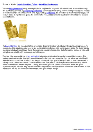 Source of Article : How to Buy Gold Online - Meta4forexbroker.com

You can buy gold online today and its process is simple to do so you do not need to take much time in doing
this purchasing process. By purchasing gold online, you will be able to enjoy comfort feeling because you can do it
at your home and it will not take much time. If you will buy gold online, it is important to check the seller so you will
be sure about its reputation in giving the best help for you. Just be careful to buy this investment so you can take
benefits from it.




To buy gold online, it is important to find a reputable dealer online that will aid you in the purchasing process. To
ensure about its reputation, you need to get some recommendations from some reviews about the dealer so you
can be sure to buy the gold over there. For example, you can choose eBay that offers some options of mint gold
coins that are suitable with your needs and willingness.

The next thing you must know to buy gold online is to determine the total amount you would like to spend. The
budget spent needs to be fitted with your ability to afford so you can choose the right coins that are suitable with
your demands. In this case, it is important for you to know the right type of gold you want to have. Some types of
coins you can choose are historic coins or bullion coins. The price of coins depends of the actual rarity so it is
better to understand about it very well. To buy gold online, you can choose bullion coins which are quite
expensive for you because they are rate. Besides, they are also decorative coins so they will look beautiful. In fact,
these coins are not too worthy on the market but the gold content is high.




                                                                                                Created with www.PDFonFly.com
 